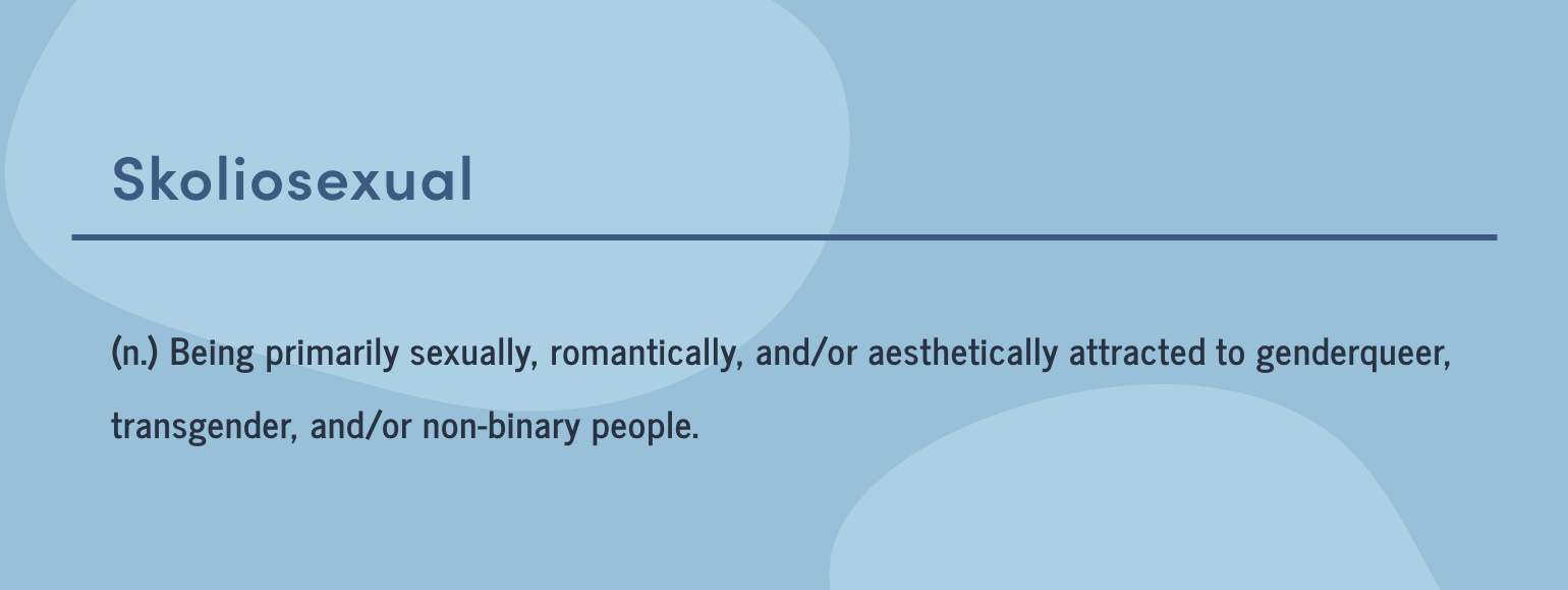 Skoliosexual: Being sexually, romantically, and/or aesthetically attracted to genderqueer, transgender or nonbinary people.